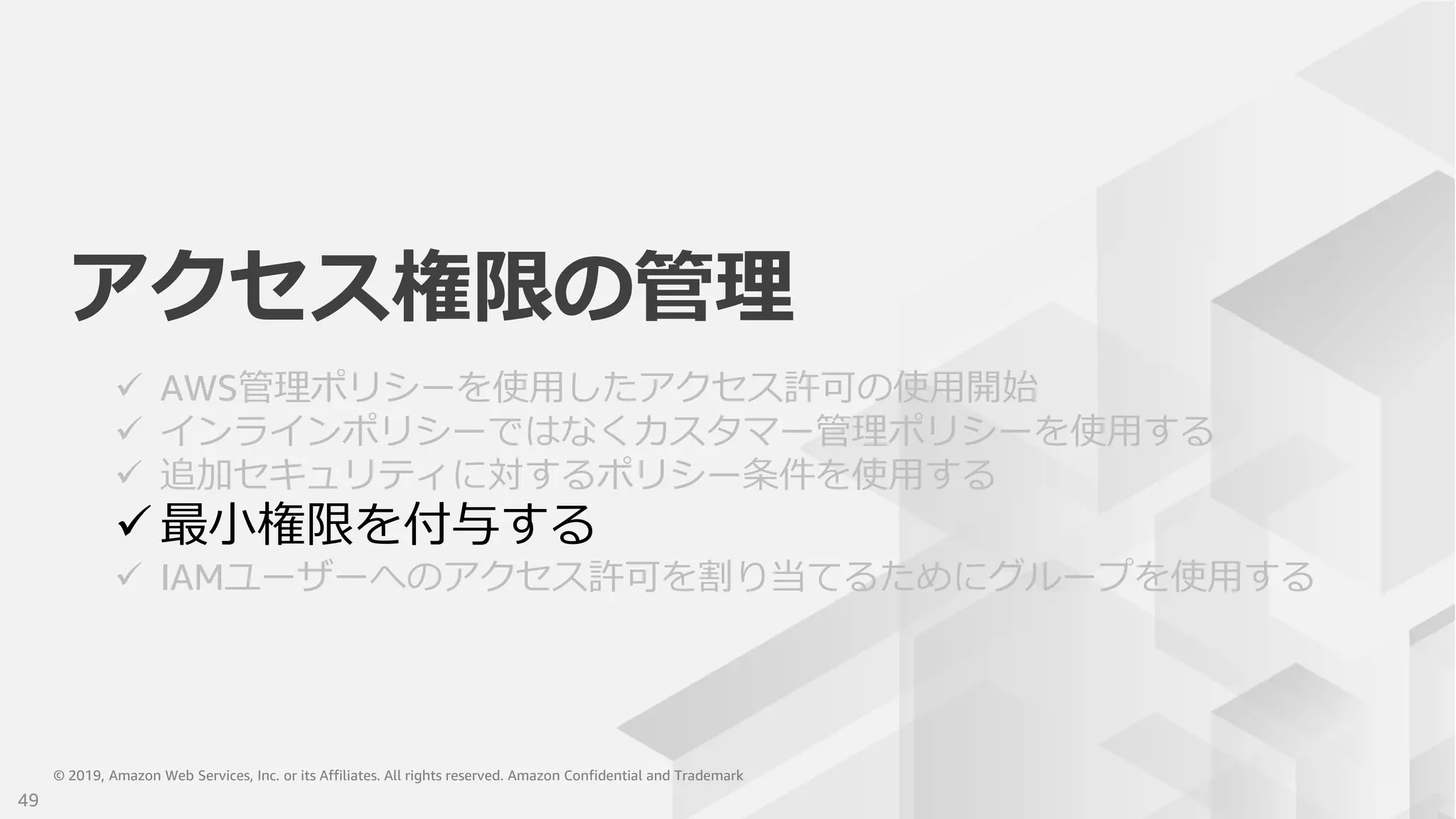 © 2019, Amazon Web Services, Inc. or its Affiliates. All rights reserved. Amazon Confidential and Trademark© 2019, Amazon Web Services, Inc. or its Affiliates. All rights reserved. Amazon Confidential and Trademark
アクセス権限の管理
 AWS管理ポリシーを使用したアクセス許可の使用開始
 インラインポリシーではなくカスタマー管理ポリシーを使用する
 追加セキュリティに対するポリシー条件を使用する
 最小権限を付与する
 IAMユーザーへのアクセス許可を割り当てるためにグループを使用する
49
 