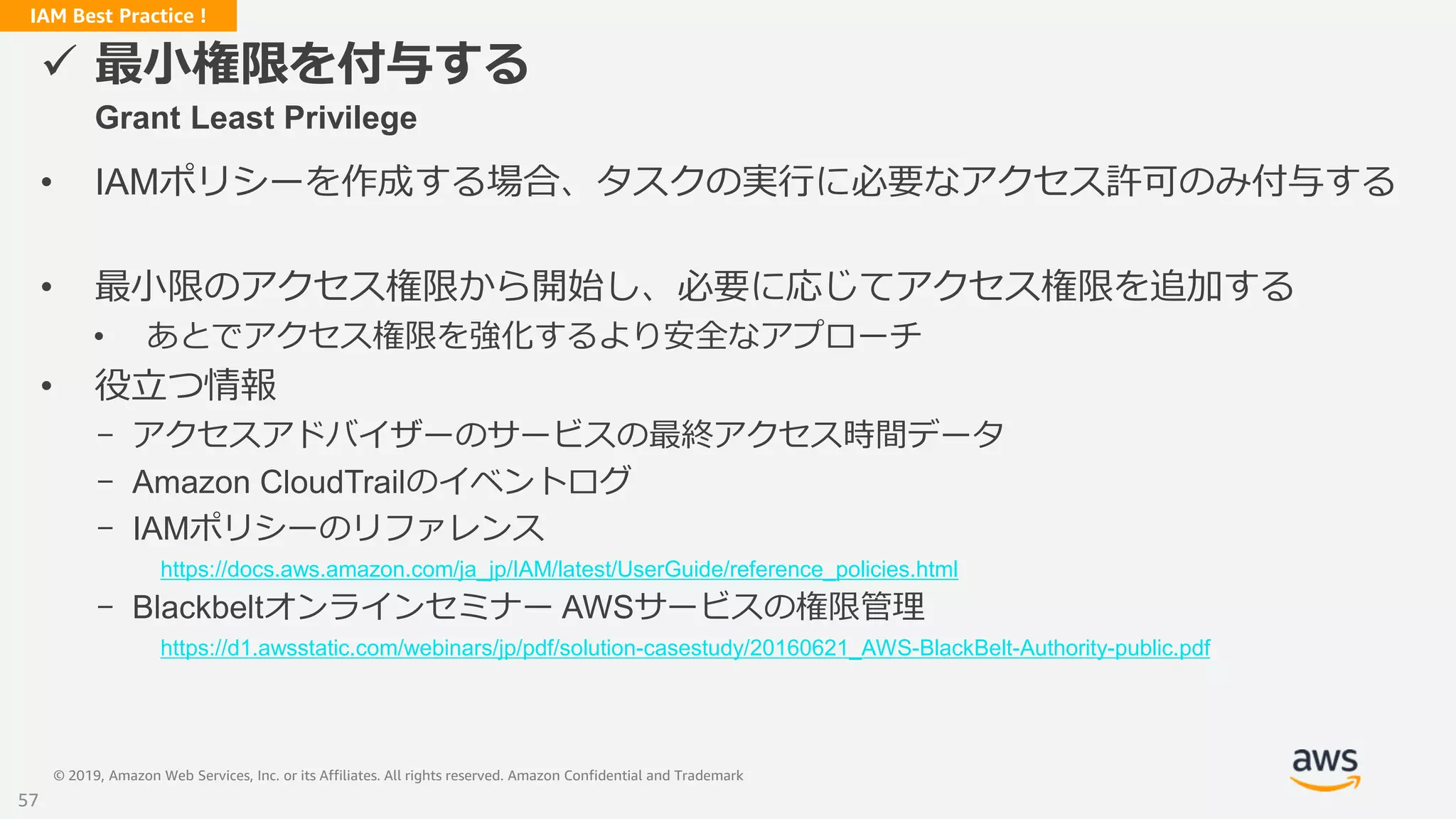 © 2019, Amazon Web Services, Inc. or its Affiliates. All rights reserved. Amazon Confidential and Trademark
IAM Best Practice !
 最小権限を付与する
Grant Least Privilege
• IAMポリシーを作成する場合、タスクの実行に必要なアクセス許可のみ付与する
• 最小限のアクセス権限から開始し、必要に応じてアクセス権限を追加する
• あとでアクセス権限を強化するより安全なアプローチ
• 役立つ情報
- アクセスアドバイザーのサービスの最終アクセス時間データ
- Amazon CloudTrailのイベントログ
- IAMポリシーのリファレンス
https://docs.aws.amazon.com/ja_jp/IAM/latest/UserGuide/reference_policies.html
- Blackbeltオンラインセミナー AWSサービスの権限管理
https://d1.awsstatic.com/webinars/jp/pdf/solution-casestudy/20160621_AWS-BlackBelt-Authority-public.pdf
57
 