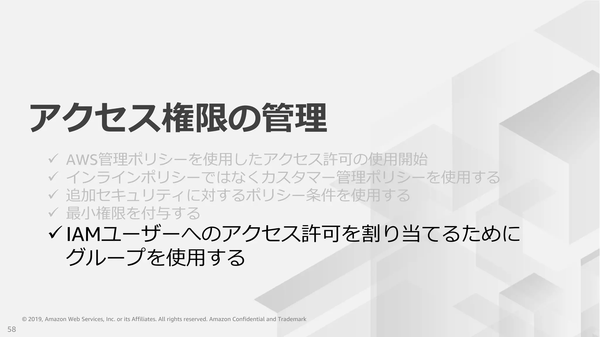 © 2019, Amazon Web Services, Inc. or its Affiliates. All rights reserved. Amazon Confidential and Trademark© 2019, Amazon Web Services, Inc. or its Affiliates. All rights reserved. Amazon Confidential and Trademark
アクセス権限の管理
 AWS管理ポリシーを使用したアクセス許可の使用開始
 インラインポリシーではなくカスタマー管理ポリシーを使用する
 追加セキュリティに対するポリシー条件を使用する
 最小権限を付与する
 IAMユーザーへのアクセス許可を割り当てるために
グループを使用する
58
 