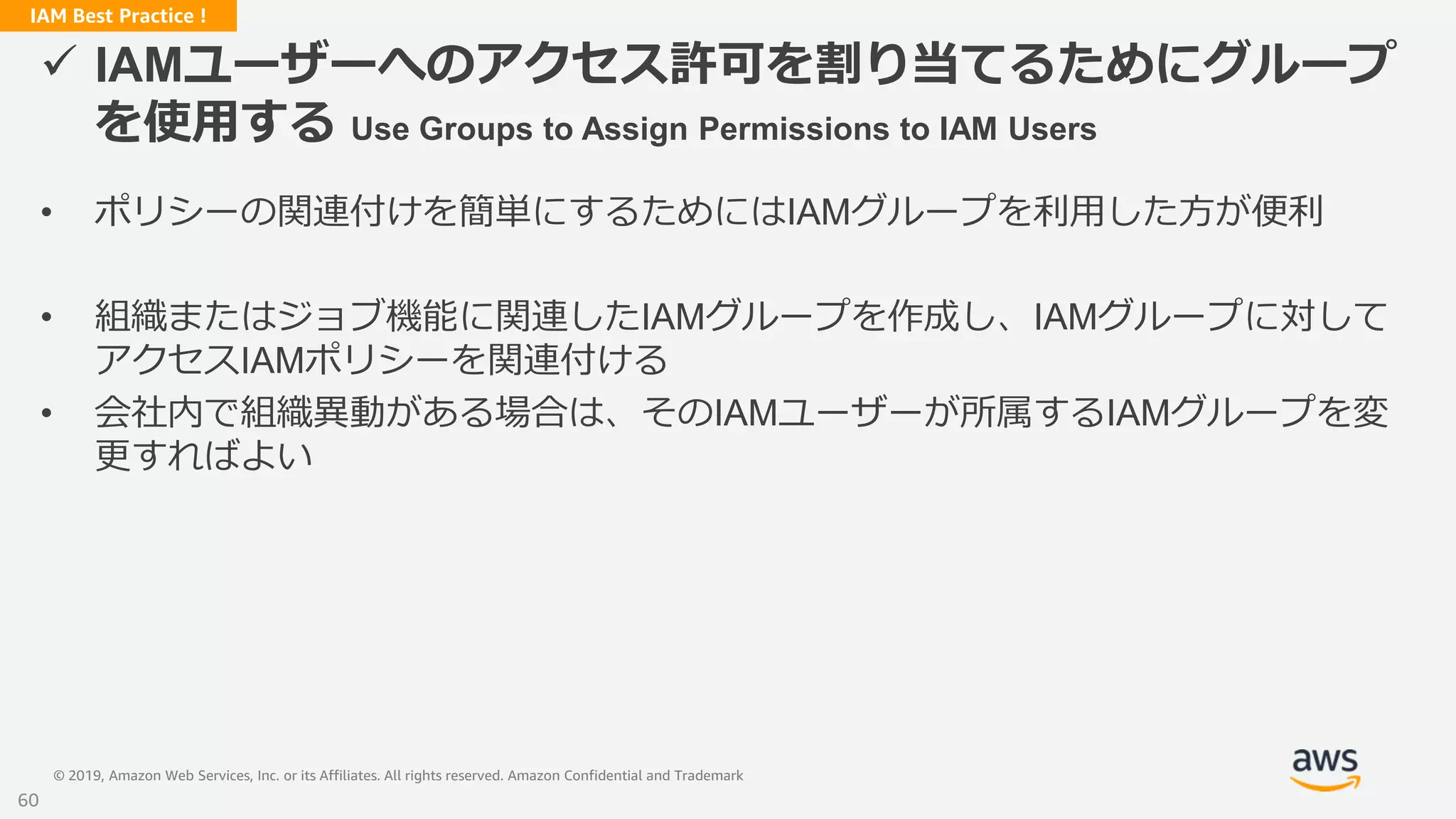 © 2019, Amazon Web Services, Inc. or its Affiliates. All rights reserved. Amazon Confidential and Trademark
IAM Best Practice !
 IAMユーザーへのアクセス許可を割り当てるためにグループ
を使用する Use Groups to Assign Permissions to IAM Users
• ポリシーの関連付けを簡単にするためにはIAMグループを利用した方が便利
• 組織またはジョブ機能に関連したIAMグループを作成し、IAMグループに対して
アクセスIAMポリシーを関連付ける
• 会社内で組織異動がある場合は、そのIAMユーザーが所属するIAMグループを変
更すればよい
60
 