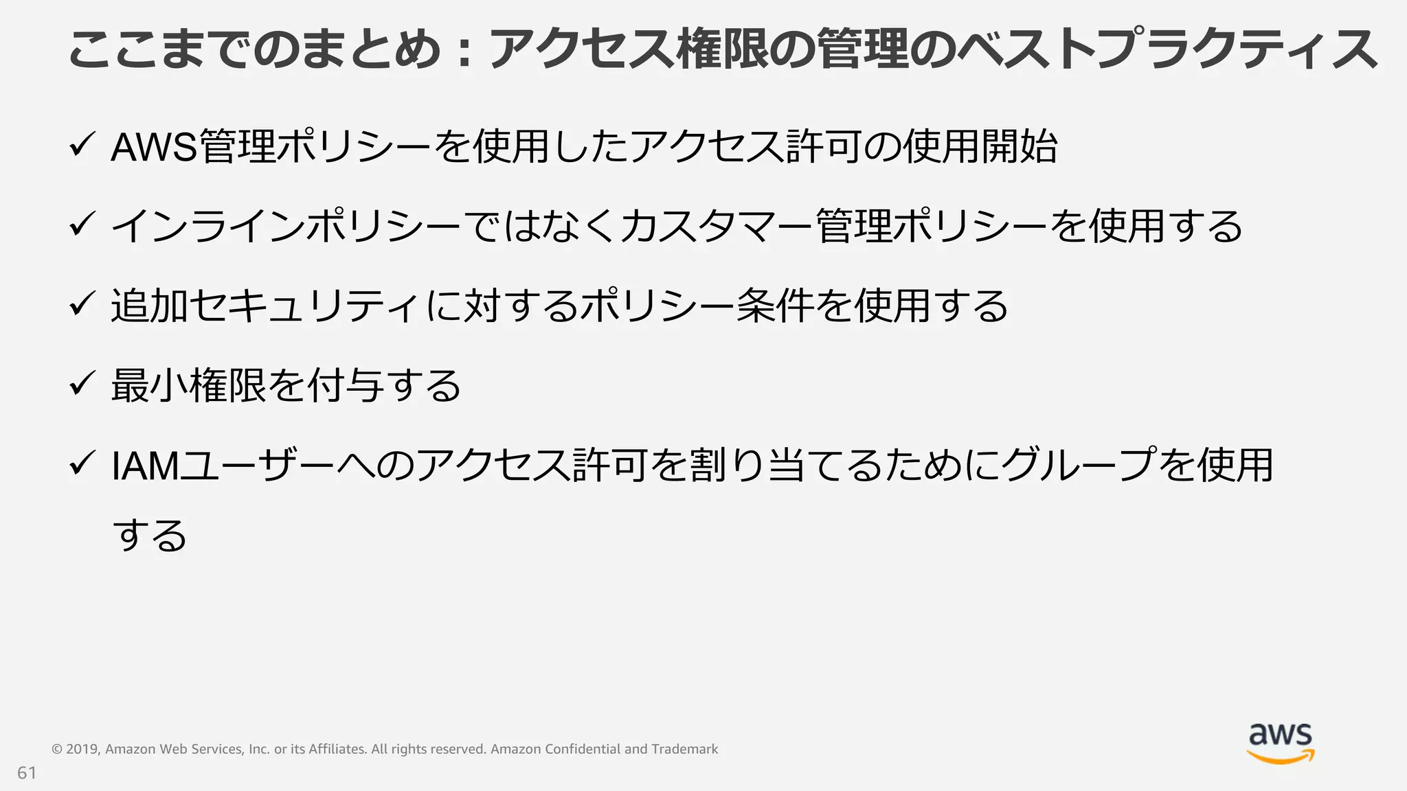 © 2019, Amazon Web Services, Inc. or its Affiliates. All rights reserved. Amazon Confidential and Trademark
ここまでのまとめ：アクセス権限の管理のベストプラクティス
 AWS管理ポリシーを使用したアクセス許可の使用開始
 インラインポリシーではなくカスタマー管理ポリシーを使用する
 追加セキュリティに対するポリシー条件を使用する
 最小権限を付与する
 IAMユーザーへのアクセス許可を割り当てるためにグループを使用
する
61
 