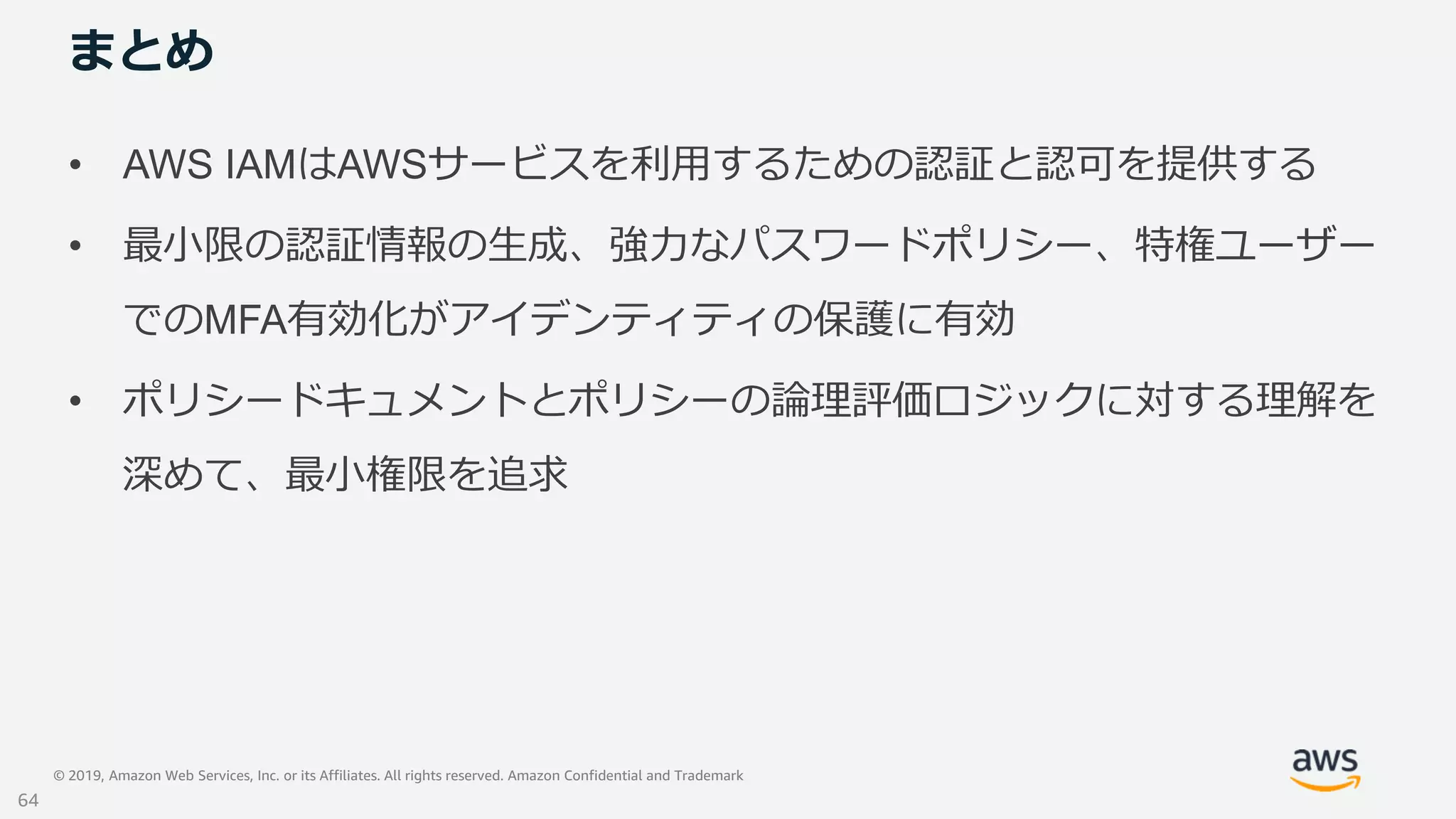 © 2019, Amazon Web Services, Inc. or its Affiliates. All rights reserved. Amazon Confidential and Trademark
まとめ
• AWS IAMはAWSサービスを利用するための認証と認可を提供する
• 最小限の認証情報の生成、強力なパスワードポリシー、特権ユーザー
でのMFA有効化がアイデンティティの保護に有効
• ポリシードキュメントとポリシーの論理評価ロジックに対する理解を
深めて、最小権限を追求
64
 