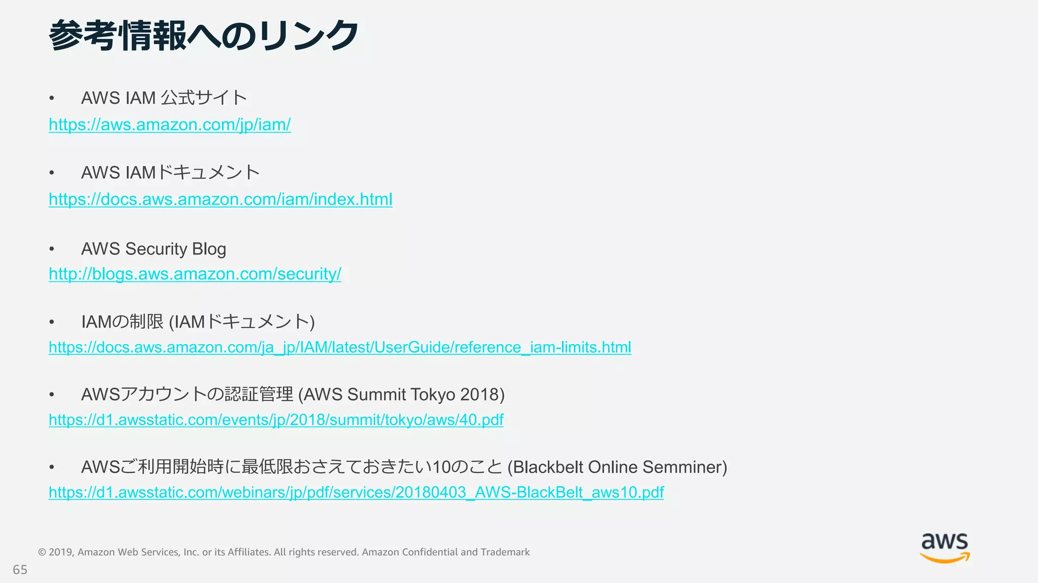 © 2019, Amazon Web Services, Inc. or its Affiliates. All rights reserved. Amazon Confidential and Trademark
参考情報へのリンク
• AWS IAM 公式サイト
https://aws.amazon.com/jp/iam/
• AWS IAMドキュメント
https://docs.aws.amazon.com/iam/index.html
• AWS Security Blog
http://blogs.aws.amazon.com/security/
• IAMの制限 (IAMドキュメント)
https://docs.aws.amazon.com/ja_jp/IAM/latest/UserGuide/reference_iam-limits.html
• AWSアカウントの認証管理 (AWS Summit Tokyo 2018)
https://d1.awsstatic.com/events/jp/2018/summit/tokyo/aws/40.pdf
• AWSご利用開始時に最低限おさえておきたい10のこと (Blackbelt Online Semminer)
https://d1.awsstatic.com/webinars/jp/pdf/services/20180403_AWS-BlackBelt_aws10.pdf
65
 
