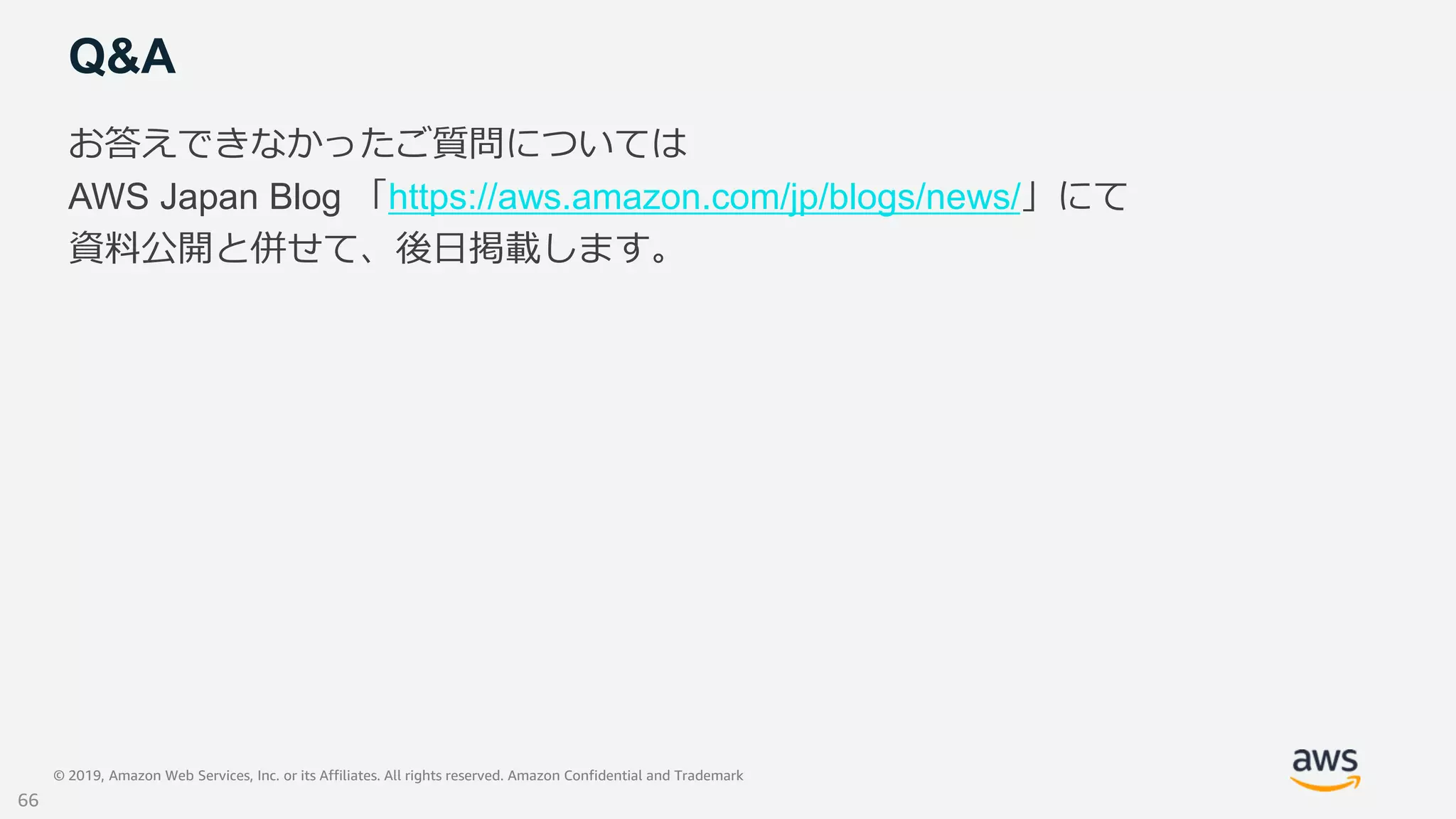 © 2019, Amazon Web Services, Inc. or its Affiliates. All rights reserved. Amazon Confidential and Trademark
Q&A
お答えできなかったご質問については
AWS Japan Blog 「https://aws.amazon.com/jp/blogs/news/」にて
資料公開と併せて、後日掲載します。
66
 