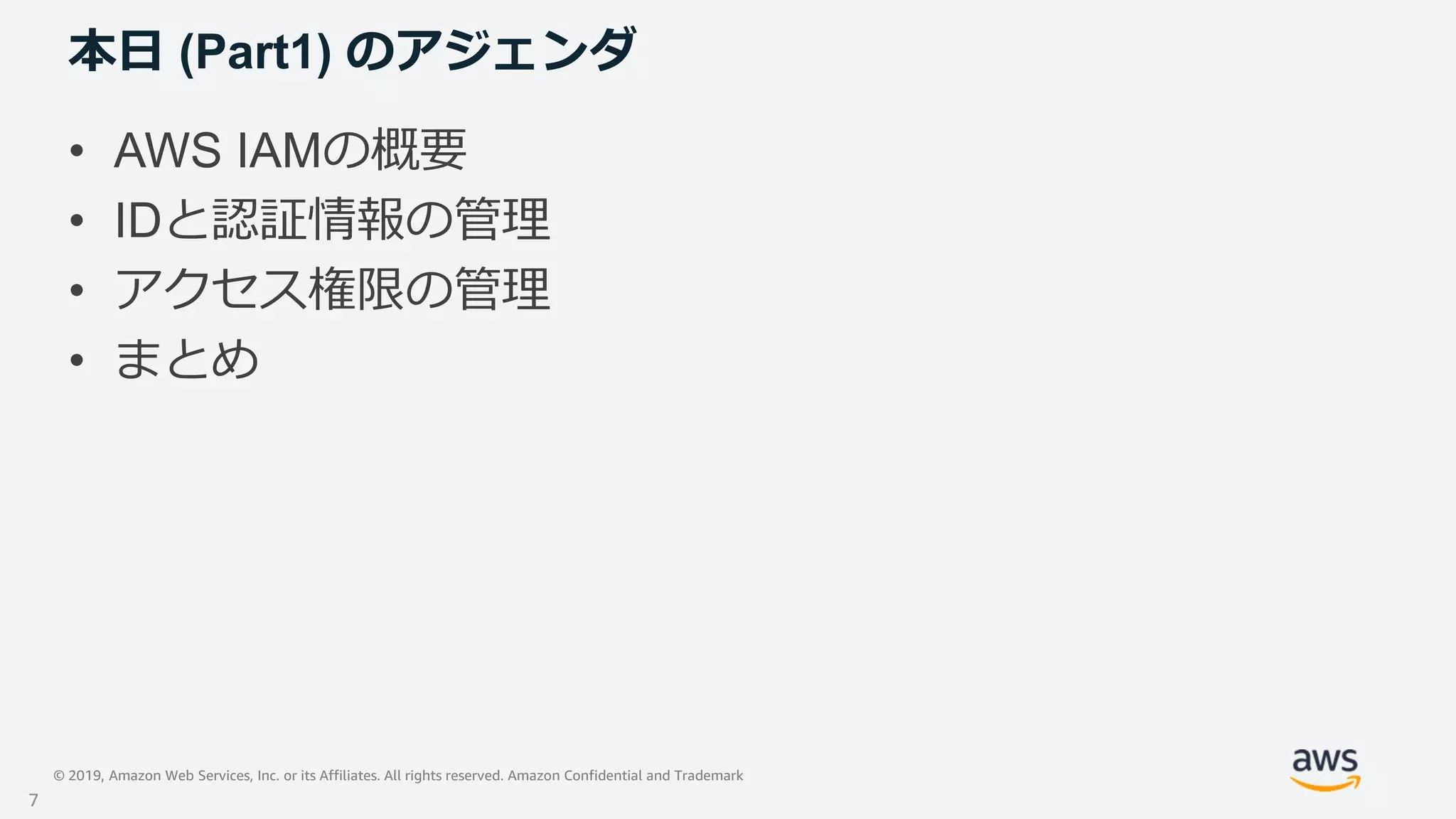 © 2019, Amazon Web Services, Inc. or its Affiliates. All rights reserved. Amazon Confidential and Trademark
本日 (Part1) のアジェンダ
• AWS IAMの概要
• IDと認証情報の管理
• アクセス権限の管理
• まとめ
7
 