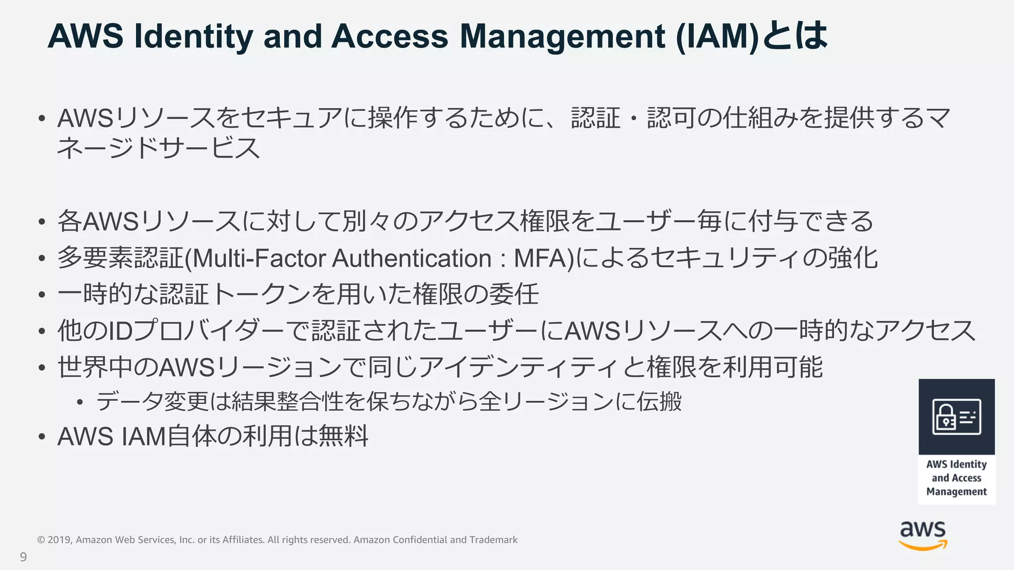 © 2019, Amazon Web Services, Inc. or its Affiliates. All rights reserved. Amazon Confidential and Trademark
AWS Identity and Access Management (IAM)とは
• AWSリソースをセキュアに操作するために、認証・認可の仕組みを提供するマ
ネージドサービス
• 各AWSリソースに対して別々のアクセス権限をユーザー毎に付与できる
• 多要素認証(Multi-Factor Authentication : MFA)によるセキュリティの強化
• 一時的な認証トークンを用いた権限の委任
• 他のIDプロバイダーで認証されたユーザーにAWSリソースへの一時的なアクセス
• 世界中のAWSリージョンで同じアイデンティティと権限を利用可能
• データ変更は結果整合性を保ちながら全リージョンに伝搬
• AWS IAM自体の利用は無料
9
 
