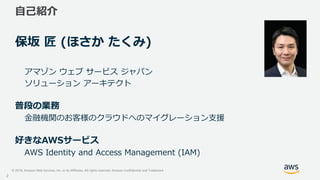 © 2019, Amazon Web Services, Inc. or its Affiliates. All rights reserved. Amazon Confidential and Trademark
自己紹介
保坂 匠 (ほさか...