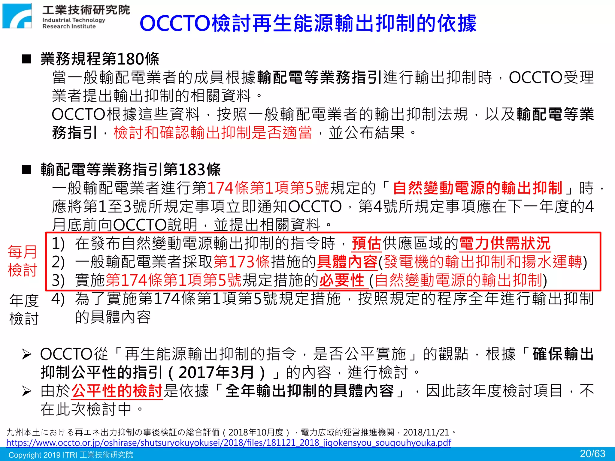 Copyright 2019 ITRI 工業技術研究院 20/63
OCCTO檢討再生能源輸出抑制的依據
九州本土における再エネ出力抑制の事後検証の総合評価（2018年10月度），電力広域的運営推進機関，2018/11/21。
https://www.occto.or.jp/oshirase/shutsuryokuyokusei/2018/files/181121_2018_jigokensyou_sougouhyouka.pdf
 業務規程第180條
當一般輸配電業者的成員根據輸配電等業務指引進行輸出抑制時，OCCTO受理
業者提出輸出抑制的相關資料。
OCCTO根據這些資料，按照一般輸配電業者的輸出抑制法規，以及輸配電等業
務指引，檢討和確認輸出抑制是否適當，並公布結果。
 輸配電等業務指引第183條
一般輸配電業者進行第174條第1項第5號規定的「自然變動電源的輸出抑制」時，
應將第1至3號所規定事項立即通知OCCTO，第4號所規定事項應在下一年度的4
月底前向OCCTO說明，並提出相關資料。
1) 在發布自然變動電源輸出抑制的指令時，預估供應區域的電力供需狀況
2) 一般輸配電業者採取第173條措施的具體內容(發電機的輸出抑制和揚水運轉)
3) 實施第174條第1項第5號規定措施的必要性 (自然變動電源的輸出抑制)
4) 為了實施第174條第1項第5號規定措施，按照規定的程序全年進行輸出抑制
的具體內容
 OCCTO從「再生能源輸出抑制的指令，是否公平實施」的觀點，根據「確保輸出
抑制公平性的指引（2017年3月）」的內容，進行檢討。
 由於公平性的檢討是依據「全年輸出抑制的具體內容」，因此該年度檢討項目，不
在此次檢討中。
年度
檢討
每月
檢討
 