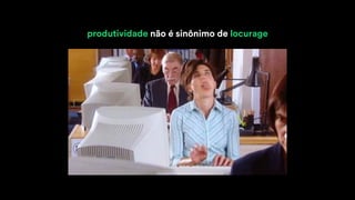 produtividade não é sinônimo de locurage
 