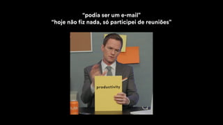 “podia ser um e-mail”
“hoje não fiz nada, só participei de reuniões”
 