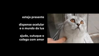 esteja presente
dispense ocelular
e o mundo da lua
ajude, cutuque o
colega com amor
 