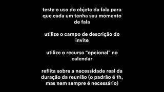 teste o uso do objeto da fala para
que cada um tenha seu momento
de fala
utilize o campo de descrição do
invite
utilize o recurso “opcional” no
calendar
reflita sobre a necessidade real da
duração da reunião (o padrão é 1h,
mas nem sempre é necessário)
 