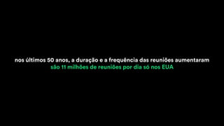 nos últimos 50 anos, a duração e a frequência das reuniões aumentaram
são 11 milhões de reuniões por dia só nos EUA
 
