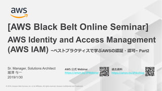 © 2019, Amazon Web Services, Inc. or its Affiliates. All rights reserved. Amazon Confidential and Trademark© 2019, Amazon Web Services, Inc. or its Affiliates. All rights reserved. Amazon Confidential and Trademark
AWS 公式 Webinar
https://amzn.to/JPWebinar
過去資料
https://amzn.to/JPArchive
Sr. Manager, Solutions Architect
瀧澤 与一
2019/1/30
AWS Identity and Access Management
(AWS IAM) ~ベストプラクティスで学ぶAWSの認証・認可~ Part2
[AWS Black Belt Online Seminar]
 
