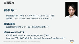 © 2019, Amazon Web Services, Inc. or its Affiliates. All rights reserved. Amazon Confidential and Trademark
自己紹介
瀧澤 与一
技術統括本部 レディネス＆テックソリューション本部
本部長 / プリンシパルソリューション アーキテクト
普段の業務
お客様のクラウドジャーニーを技術的にサポート
好きなAWSサービス
AWS Identity and Access Management (IAM)
Amazon EC2, AWS Well-Architected, Amazon GuardDuty など
 