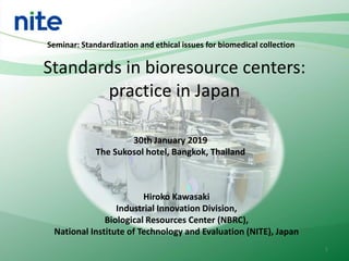 Standards in bioresource centers:
practice in Japan
Hiroko Kawasaki
Industrial Innovation Division,
Biological Resources Center (NBRC),
National Institute of Technology and Evaluation (NITE), Japan
Seminar: Standardization and ethical issues for biomedical collection
30th January 2019
The Sukosol hotel, Bangkok, Thailand
1
 