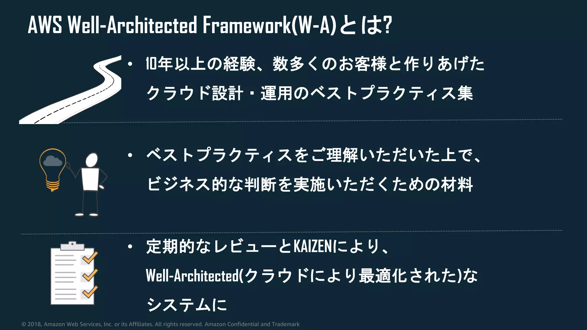 © 2018, Amazon Web Services, Inc. or its Affiliates. All rights reserved. Amazon Confidential and Trademark
AWS Well-Architected Framework(W-A)とは?
• 10年以上の経験、数多くのお客様と作りあげた
クラウド設計・運用のベストプラクティス集
• ベストプラクティスをご理解いただいた上で、
ビジネス的な判断を実施いただくための材料
• 定期的なレビューとKAIZENにより、
Well-Architected(クラウドにより最適化された)な
システムに
 
