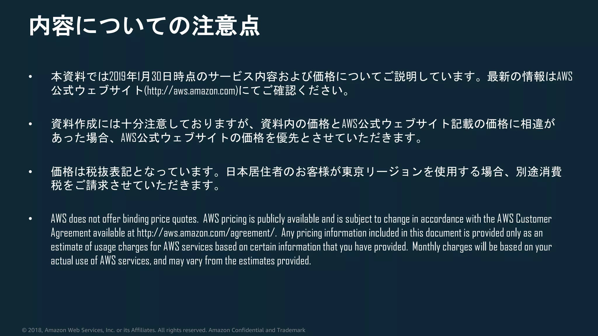 © 2018, Amazon Web Services, Inc. or its Affiliates. All rights reserved. Amazon Confidential and Trademark
内容についての注意点
• 本資料では2019年1月30日時点のサービス内容および価格についてご説明しています。最新の情報はAWS
公式ウェブサイト(http://aws.amazon.com)にてご確認ください。
• 資料作成には十分注意しておりますが、資料内の価格とAWS公式ウェブサイト記載の価格に相違が
あった場合、AWS公式ウェブサイトの価格を優先とさせていただきます。
• 価格は税抜表記となっています。日本居住者のお客様が東京リージョンを使用する場合、別途消費
税をご請求させていただきます。
• AWS does not offer binding price quotes. AWS pricing is publicly available and is subject to change in accordance with the AWS Customer
Agreement available at http://aws.amazon.com/agreement/. Any pricing information included in this document is provided only as an
estimate of usage charges for AWS services based on certain information that you have provided. Monthly charges will be based on your
actual use of AWS services, and may vary from the estimates provided.
 