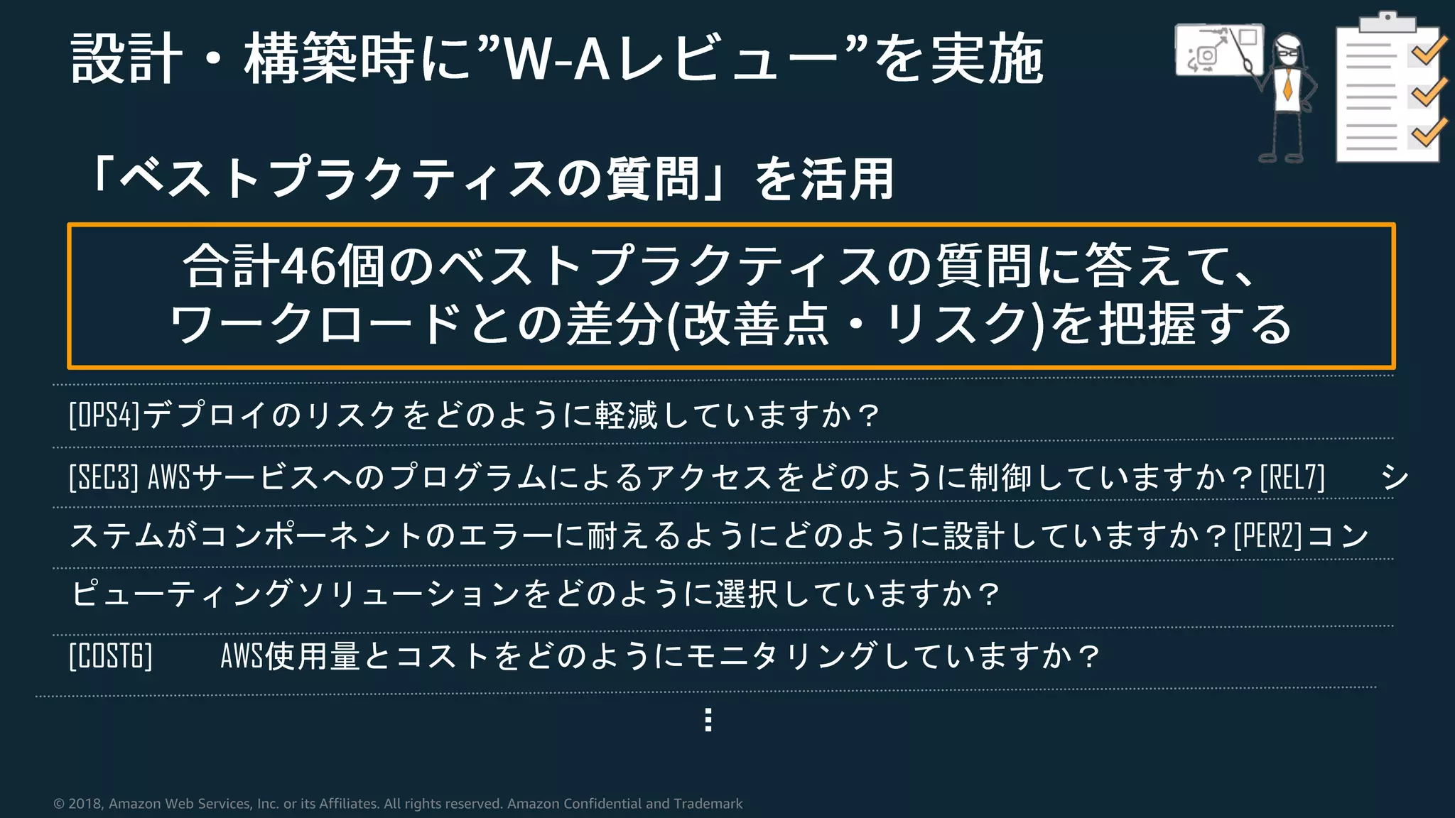 © 2018, Amazon Web Services, Inc. or its Affiliates. All rights reserved. Amazon Confidential and Trademark
「ベストプラクティスの質問」を活用
[OPS4]デプロイのリスクをどのように軽減していますか？
[SEC3] AWSサービスへのプログラムによるアクセスをどのように制御していますか？[REL7] シ
ステムがコンポーネントのエラーに耐えるようにどのように設計していますか？[PER2]コン
ピューティングソリューションをどのように選択していますか？
[COST6] AWS使用量とコストをどのようにモニタリングしていますか？
…
 