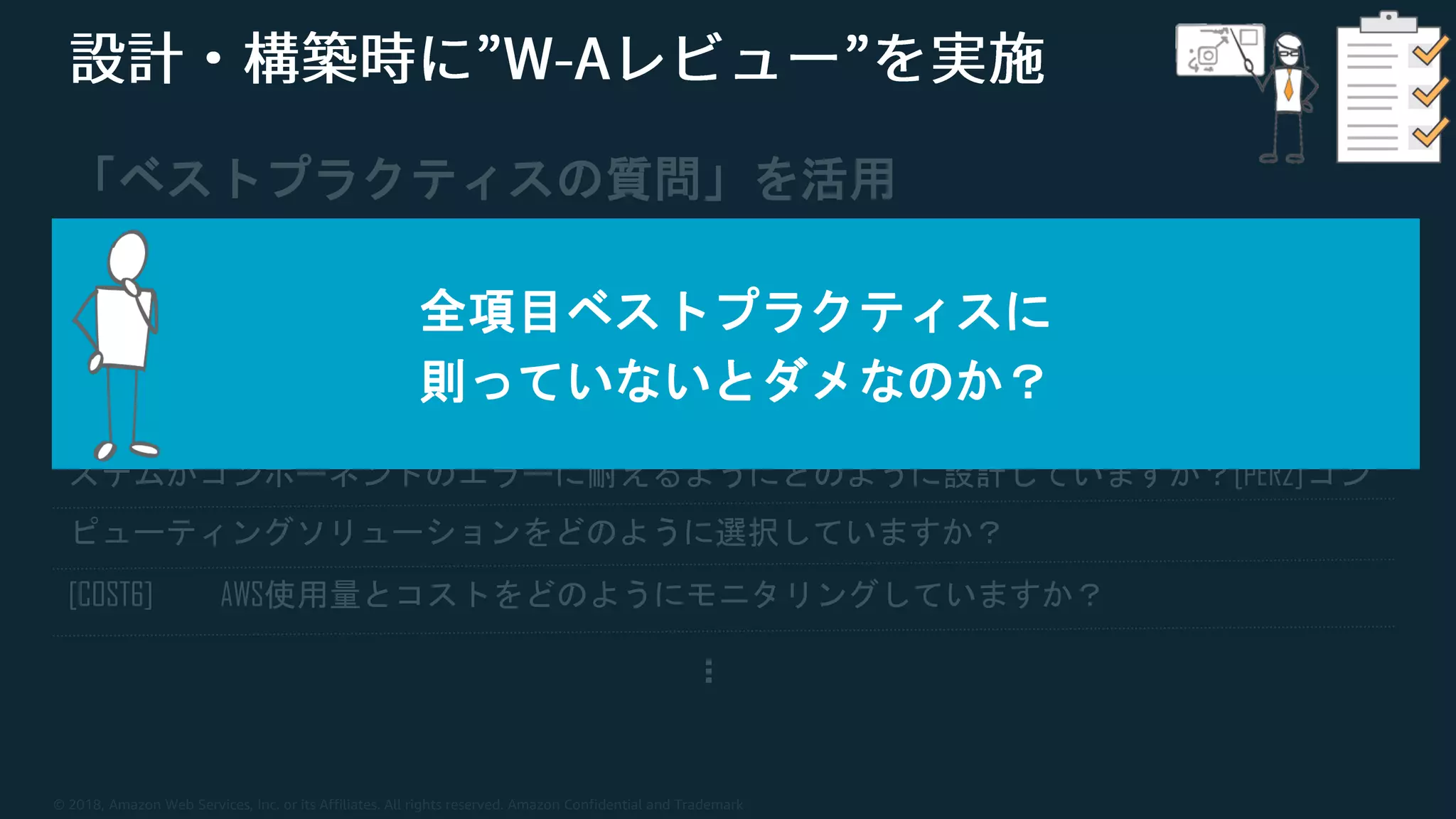 © 2018, Amazon Web Services, Inc. or its Affiliates. All rights reserved. Amazon Confidential and Trademark
「ベストプラクティスの質問」を活用
[OPS4]デプロイのリスクをどのように軽減していますか？
[SEC3] AWSサービスへのプログラムによるアクセスをどのように制御していますか？[REL7] シ
ステムがコンポーネントのエラーに耐えるようにどのように設計していますか？[PER2]コン
ピューティングソリューションをどのように選択していますか？
[COST6] AWS使用量とコストをどのようにモニタリングしていますか？
…
全項目ベストプラクティスに
則っていないとダメなのか？
 