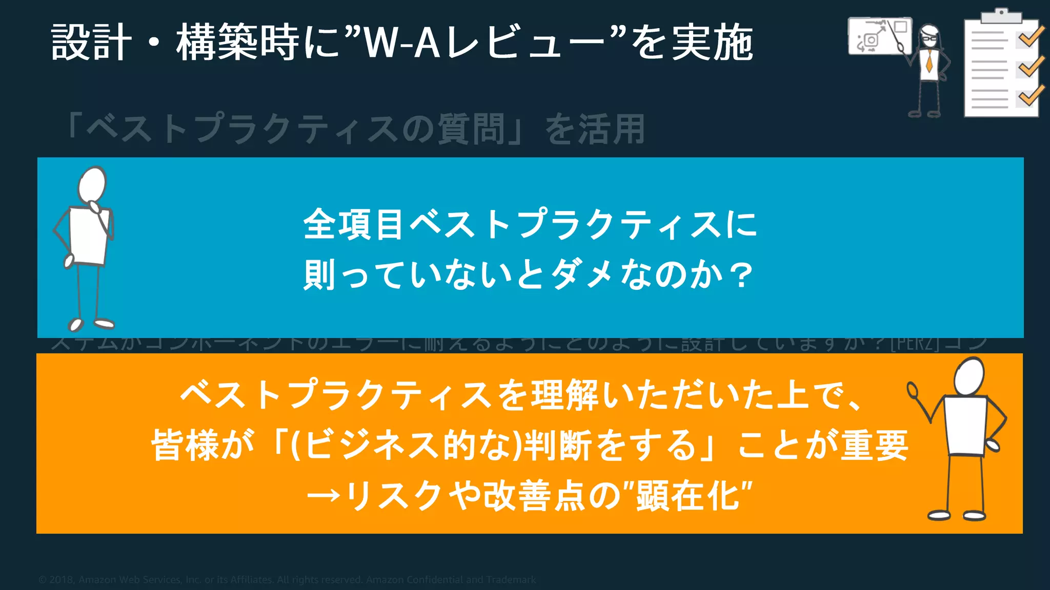 © 2018, Amazon Web Services, Inc. or its Affiliates. All rights reserved. Amazon Confidential and Trademark
「ベストプラクティスの質問」を活用
[OPS4]デプロイのリスクをどのように軽減していますか？
[SEC3] AWSサービスへのプログラムによるアクセスをどのように制御していますか？[REL7] シ
ステムがコンポーネントのエラーに耐えるようにどのように設計していますか？[PER2]コン
ピューティングソリューションをどのように選択していますか？
[COST6] AWS使用量とコストをどのようにモニタリングしていますか？
…
全項目ベストプラクティスに
則っていないとダメなのか？
ベストプラクティスを理解いただいた上で、
皆様が「(ビジネス的な)判断をする」ことが重要
→リスクや改善点の”顕在化”
 