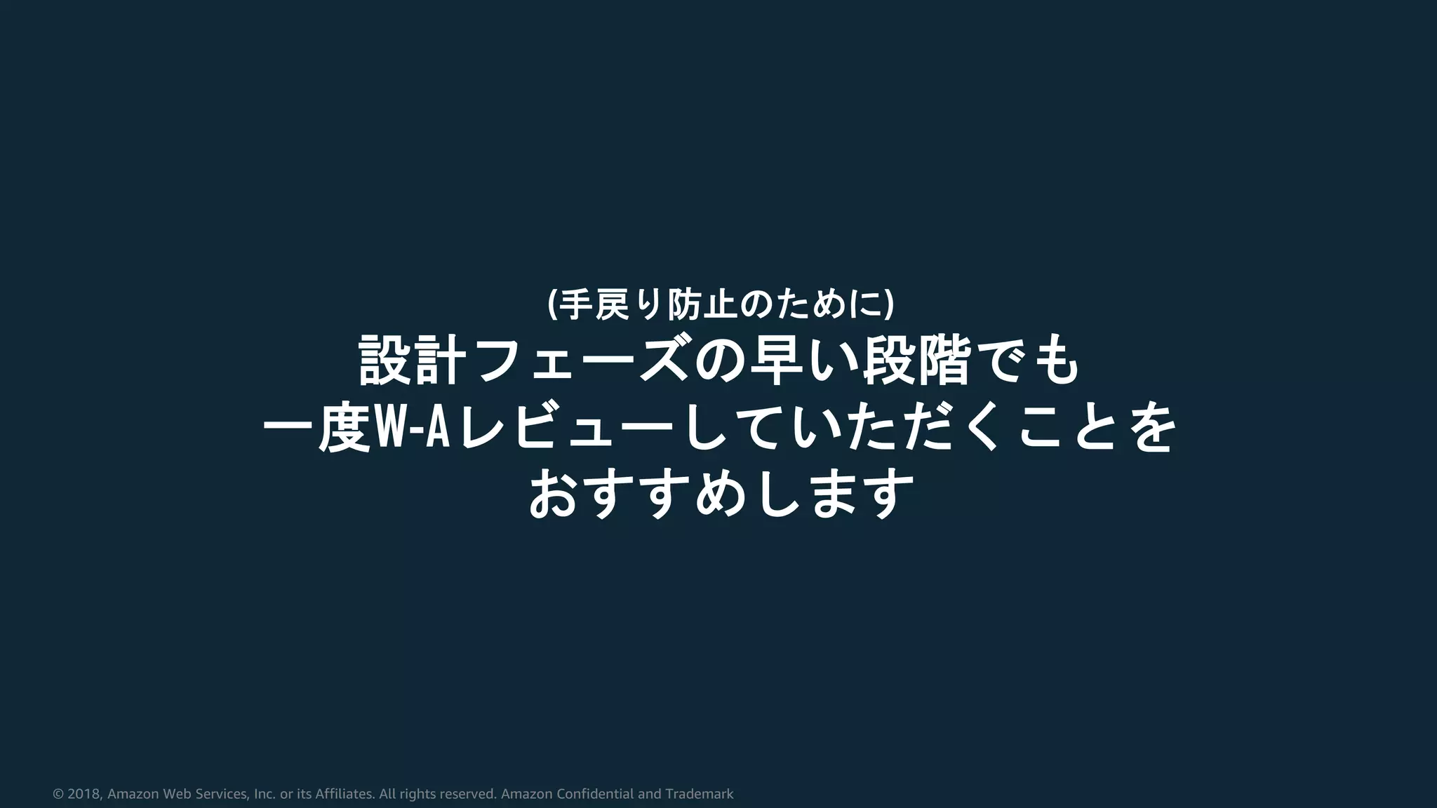 © 2018, Amazon Web Services, Inc. or its Affiliates. All rights reserved. Amazon Confidential and Trademark
(手戻り防止のために)
設計フェーズの早い段階でも
一度W-Aレビューしていただくことを
おすすめします
 