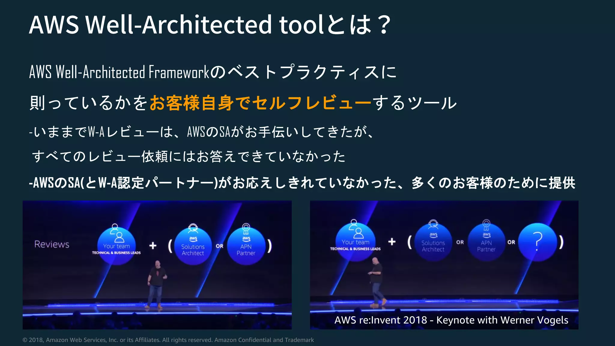 © 2018, Amazon Web Services, Inc. or its Affiliates. All rights reserved. Amazon Confidential and Trademark
AWS Well-Architected Frameworkのベストプラクティスに
則っているかをお客様自身でセルフレビューするツール
-いままでW-Aレビューは、AWSのSAがお手伝いしてきたが、
すべてのレビュー依頼にはお答えできていなかった
-AWSのSA(とW-A認定パートナー)がお応えしきれていなかった、多くのお客様のために提供
AWS re:Invent 2018 - Keynote with Werner Vogels
 