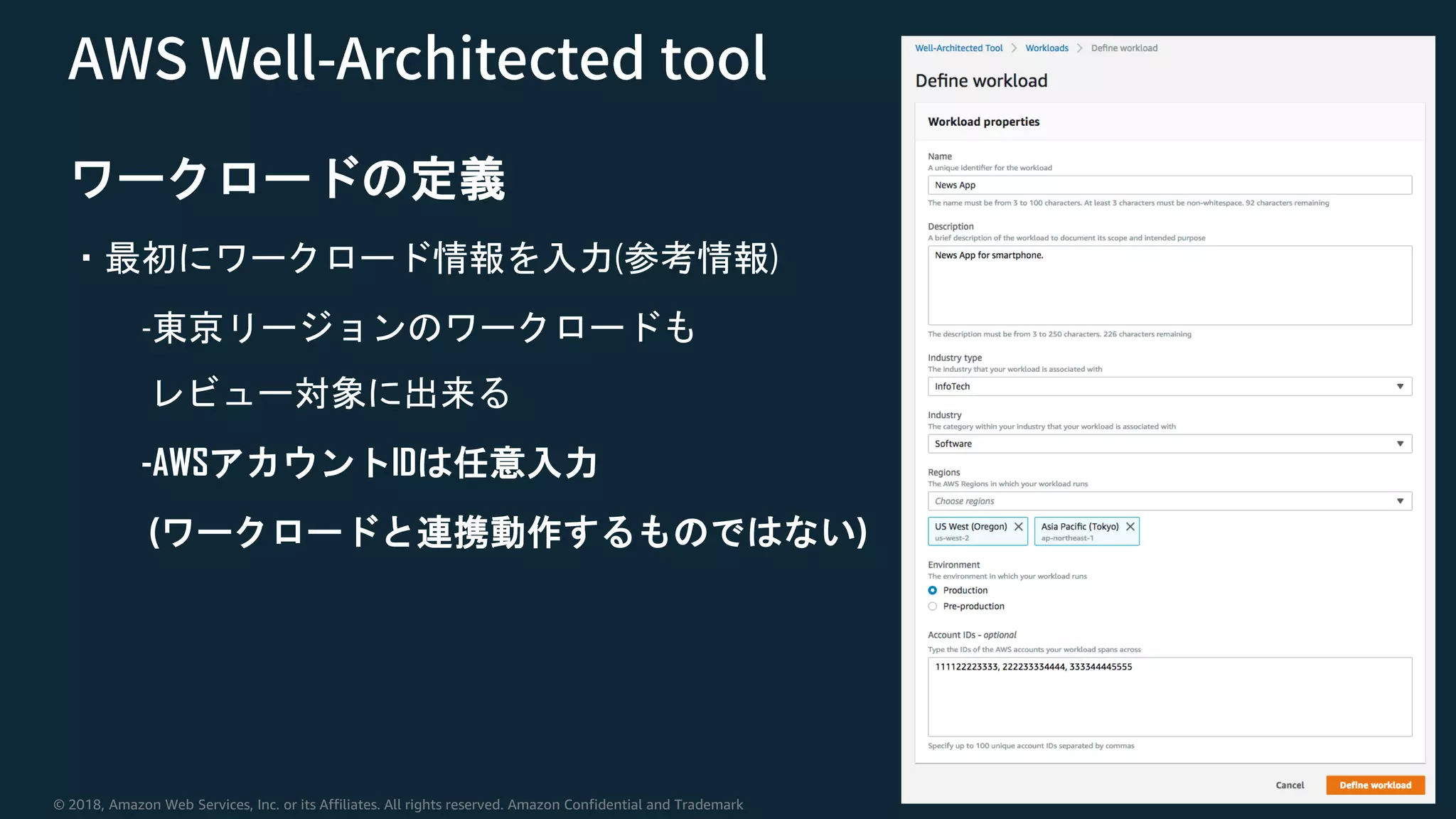 © 2018, Amazon Web Services, Inc. or its Affiliates. All rights reserved. Amazon Confidential and Trademark
ワークロードの定義
・最初にワークロード情報を入力(参考情報)
-東京リージョンのワークロードも
レビュー対象に出来る
-AWSアカウントIDは任意入力
(ワークロードと連携動作するものではない)
 