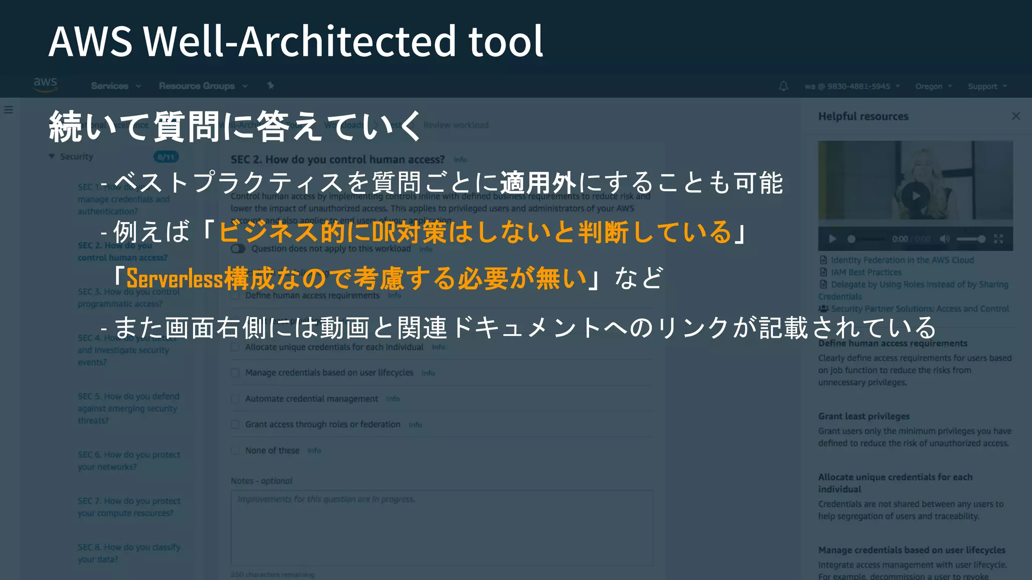 © 2018, Amazon Web Services, Inc. or its Affiliates. All rights reserved. Amazon Confidential and Trademark
続いて質問に答えていく
- ベストプラクティスを質問ごとに適用外にすることも可能
- 例えば「ビジネス的にDR対策はしないと判断している」
「Serverless構成なので考慮する必要が無い」など
- また画面右側には動画と関連ドキュメントへのリンクが記載されている
 