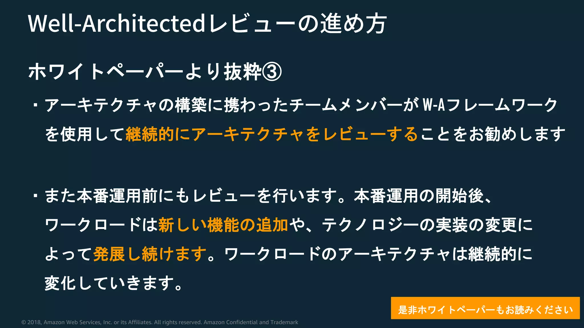 © 2018, Amazon Web Services, Inc. or its Affiliates. All rights reserved. Amazon Confidential and Trademark
ホワイトペーパーより抜粋③
・アーキテクチャの構築に携わったチームメンバーが W-Aフレームワーク
を使用して継続的にアーキテクチャをレビューすることをお勧めします
・また本番運用前にもレビューを行います。本番運用の開始後、
ワークロードは新しい機能の追加や、テクノロジーの実装の変更に
よって発展し続けます。ワークロードのアーキテクチャは継続的に
変化していきます。
是非ホワイトペーパーもお読みください
 