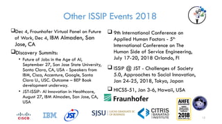 Other ISSIP Events 2018
 9th International Conference on
Applied Human Factors - 5th
International Conference on The
Human Side of Service Engineering,
July 17-20, 2018 Orlando, Fl
 ISSIP @ JST - Challenges of Society
5.0, Approaches to Social Innovation,
Jan 24-25, 2018, Tokyo, Japan
 HICSS-51, Jan 3-6, Hawaii, USA
Dec 4, Fraunhofer Virtual Panel on Future
of Work, Dec 4, IBM Almaden, San
Jose, CA
Discovery Summits:
• Future of Jobs in the Age of AI,
September 27, San Jose State University,
Santa Clara, CA, USA - Speakers from
IBM, Cisco, Accenture, Google, Santa
Clara U., USC. Outcome – BEP Book
development underway.
• JST-ISSIP- AI Innovation in Healthcare,
August 27, IBM Almaden, San Jose, CA,
USA
12
 