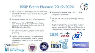 ISSIP Events Planned 2019-2020
 Frontiers in Service, July 18-21, 2019,
Singapore (Planned)
 HICSS 53, Jan 2020 (planning), Hawaii,
USA
 Exploring to jointly sponsor best student
paper awards with IBM and University of
Washington, Center for Business Analytics
 HICSS 2019 – 2 Workshops, and one mini-track,
ISSIP-IBM-UW best paper awards. Hawaii, USA
(completed)
 Discovery Summits for 2019 –TBA (planning)
 ISSIP sponsorship of CITRIS Banatao Institute
Women in Technology Conference, March 8,
2019, Berkeley, CA, USA
 SfS Conference, Tokyo, Japan, March 2019
(planning)
 Naples Forum on Service - 6th
International
Conference on The Human Side of Service
Engineering, June 4-7, 2019, Ischia, Italy
(planned)
2019 ISSIP and/or its affiliates. All rights reserved.
13
 