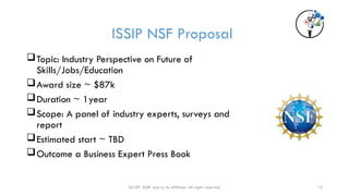 20189 ISSIP and/or its affiliates. All rights reserved. 15
ISSIP NSF Proposal
Topic: Industry Perspective on Future of
Skills/Jobs/Education
Award size ~ $87k
Duration ~ 1year
Scope: A panel of industry experts, surveys and
report
Estimated start ~ TBD
Outcome a Business Expert Press Book
 