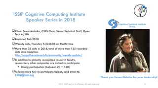 ISSIP Cognitive Computing Institute
Speaker Series in 2018
Chair: Susan Malaika, CSIG Chair, Senior Technical Staff, Open
Tech AI, IBM
Restarted Feb 2018
Weekly calls, Thursday 7:30-8:00 am Pacific time
More than 33 calls in 2018, total of more than 135 recorded
calls since inception:
http://cognitive-science.info/community/weekly-update/
In addition to globally recognized research faculty,
researchers, other companies are invited to participate
• Strong participation (between 20 ~ 120)
To learn more how to participate/speak, send email to:
CSIG@issip.org
2019 ISSIP and/or its affiliates. All rights reserved. 16
Thank you Susan Malaika for your leadership!
 