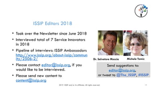 2019 ISSIP and/or its affiliates. All rights reserved. 19
ISSIP Editors 2018
• Took over the Newsletter since June 2018
• Interviewed total of 7 Service Innovators
in 2018
• Pipeline of interviews: ISSIP Ambassadors
http://www.issip.org/about-issip/commun
ity/2506-2/
• Please contact editor@issip.org, if you
would like to be interviewed.
• Please send new content to
content@issip.org
Send suggestions to:
editor@issip.org,
or tweet to @The_ISSIP, #ISSIP
Michele Tomic
Dr. Salvatore Moccia
 