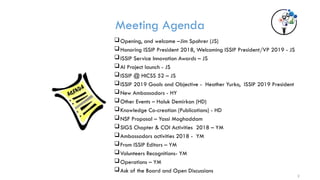 Meeting Agenda
Opening, and welcome –Jim Spohrer (JS)
Honoring ISSIP President 2018, Welcoming ISSIP President/VP 2019 - JS
ISSIP Service Innovation Awards – JS
AI Project launch - JS
ISSIP @ HICSS 52 – JS
ISSIP 2019 Goals and Objective - Heather Yurko, ISSIP 2019 President
New Ambassadors - HY
Other Events – Haluk Demirkan (HD)
Knowledge Co-creation (Publications) - HD
NSF Proposal – Yassi Moghaddam
SIGS Chapter & COI Activities 2018 – YM
Ambassadors activities 2018 - YM
From ISSIP Editors – YM
Volunteers Recognitions- YM
Operations – YM
Ask of the Board and Open Discussions
2
 