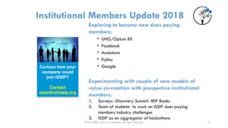 2019 ISSIP and/or its affiliates. All rights reserved.
Institutional Members Update 2018
Exploring to become new dues paying
members:
• UHG/Optum RX
• Facebook
• Accenture
• Fujitsu
• Google
Experimenting with couple of new models of
value co-creation with prospective institutional
members:
1. Surveys -Discovery Summit- BEP Books
2. Team of students to work on ISSIP dues paying
members industry challenges
3. ISSIP as an aggregator of hackathons
Curious how your
company could
join ISSIP?
Contact
execdir@issip.org
21
 