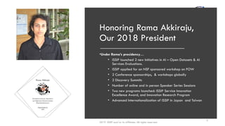 Honoring Rama Akkiraju,
Our 2018 President
•Under Rama’s presidency…
• ISSIP launched 2 new Initiatives in AI – Open Datasets & AI
Services Evaluations.
• ISSIP applied for an NSF sponsored workshop on FOW
• 2 Conference sponsorships, & workshops globally
• 2 Discovery Summits
• Number of online and in person Speaker Series Sessions
• Two new programs launched: ISSIP Service Innovation
Excellence Award, and Innovation Research Program
• Advanced Internationalization of ISSIP in Japan and Taiwan
2019 ISSIP and/or its affiliates. All rights reserved.
3
 