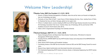 Welcome New Leadership!
Heather Yurko, ISSIP Vice President (1/1-12/31, 2019)
• Director of Global Channels Management at Facebook, where she and her teams are focused on bringing the
best out of technology and talent.
• Previously, at Cisco: Chief of Staff + Lead, Future of Work, Employee Services, Cisco, leading Future of Work,
for Employee Services, and Senior Manager, global service supply chain
• Winner of multiple industry awards, including the ERE Award (2010), Pega’s Business Innovation Award (2014);
NC Technology Associations' Tech Award - Business Value: Use of Technology (2014); and Gartner’s BPM
Excellence Awards for North America (Dec 2014).
• Holds an MA in Organizational Psychology from Columbia University
Gerhard Gudergan, ISSIP VP (1/1 – 12/31, 2019)
• Deputy Managing Director and Department Head, Business Transformation, FIR Institute for Industrial
Management, RWTH Aachen University.
• Founding Director, CENTER SMART Services, RWTH Aachen Campus and acting head of the METROPOLITAN
CITIES initiative.
• Senior lecturer, RWTH Aachen and Fraunhofer Academy.
• Contributing member of the ISSIP Service Innovation Framework SIG and the ISSIP Strategy Council for several
years.
• Research focus: digital transformation and data-based innovation and ecosystems.
• Ph.D. Mechanical Engineering, RWTH Aachen University, Masters in Mechanical Engineering from RWTH Aachen
University.
2019 ISSIP and/or its affiliates. All rights reserved. 4
 