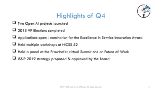 2019 ISSIP and/or its affiliates. All rights reserved. 5
Highlights of Q4
 Two Open AI projects launched
 2018 VP Elections completed
 Applications open - nomination for the Excellence in Service Innovation Award
 Held multiple workshops at HICSS 52
 Held a panel at the Fraunhofer virtual Summit one on Future of Work
 ISSIP 2019 strategy proposed & approved by the Board
 