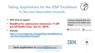 2019 ISSIP and/or its affiliates. All rights reserved.
Taking Applications for the ISSIP Excellence
in Service Innovation Awards
• Still time to apply!
• Deadline for submissions tomorrow: 11:59
pm US Pacific Time, Jan 31, 2019.
• Details:
http://www.issip.org/recognitions/excellence-in
-service-innovation-award/
Send applications to awards@issip.org
Previous recipients IBM and
University of St. Gallen and
Kassel
6
 