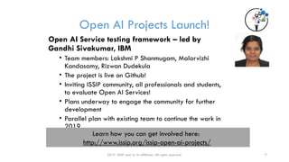Open AI Projects Launch!
2019 ISSIP and/or its affiliates. All rights reserved. 7
Open AI Service testing framework – led by
Gandhi Sivakumar, IBM
• Team members: Lakshmi P Shanmugam, Malarvizhi
Kandasamy, Rizwan Dudekula
• The project is live on Github!
• Inviting ISSIP community, all professionals and students,
to evaluate Open AI Services!
• Plans underway to engage the community for further
development
• Parallel plan with existing team to continue the work in
2019
Learn how you can get involved here:
http://www.issip.org/issip-open-ai-projects/
 