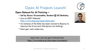 Open AI Projects Launch!
2018 ISSIP and/or its affiliates. All rights reserved. 8
Open Dataset for AI Training –
• led by Kesav Viswanadha, Student @ UC Berkeley
• Live on ISSIP Website!
http://www.issip.org/open-data-sets/
• An instance of the Beta has been moved to React.js to
improve the UI (current Wordpress too limiting).
• Next gen work underway.
Learn how you can get involved here:
http://www.issip.org/issip-open-ai-projects/
 