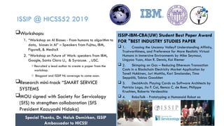 9
ISSIP @ HICSS52 2019
Workshops:
1. “Workshop on AI Biases - From humans to algorithm to
data, biases in AI” – Speakers from Fujitsu, IBM,
Figure8, & MediaX
2. “Workshop on Future of Work: speakers from IBM,
Google, Santa Clara U., & Syracuse. , USC.
o Recruited a lead author to create a paper from the
workshop.
o Blogpost and ISSIP NL coverage to come soon.
Research mini-track “SMART SERVICE
SYSTEMS
MOU signed with Society for Servicology
(SfS) to strengthen collaboration (SfS
President Kazuyoshi Hidaka)
ISSIP-IBM-CBA(UW) Student Best Paper Award
FOR "BEST INDUSTRY STUDIES PAPER
 1. Crossing the Uncanny Valley? Understanding Affinity,
Trustworthiness, and Preference for More Realistic Virtual
Humans in Immersive Environments by Mike Seymour,
Lingyao Yuan, Alan R. Dennis, Kai Riemer
 2. Skimping on Gas – Reducing Ethereum Transaction
Costs in a Blockchain Electricity Market Application by
Taneli Hukkinen, Juri Mattila, Kari Smolander, Timo
Seppälä, Tobias Goodden
 3. DecidArch: Playing Cards as Software Architects by
Patricia Lago, Jia F. Cai, Remco C. de Boer, Philippe
Kruchten, Roberto Verdecchia
 4. RoboTalk - Prototyping a Humanoid Robot as
Speech-to-Sign Language Translator by Daniel Christian
Homburg, Mirja Sophie Thieme, Johannes Völker, Ruth
Maria Stock
 5. Robust Look-ahead Three-phase Balancing of
Uncertain Distribution Loads by Xinbo Geng, SwatiGupta,
Le Xie
Special Thanks, Dr. Haluk Demirkan, ISSIP
Ambassador to HICSS! 9
 
