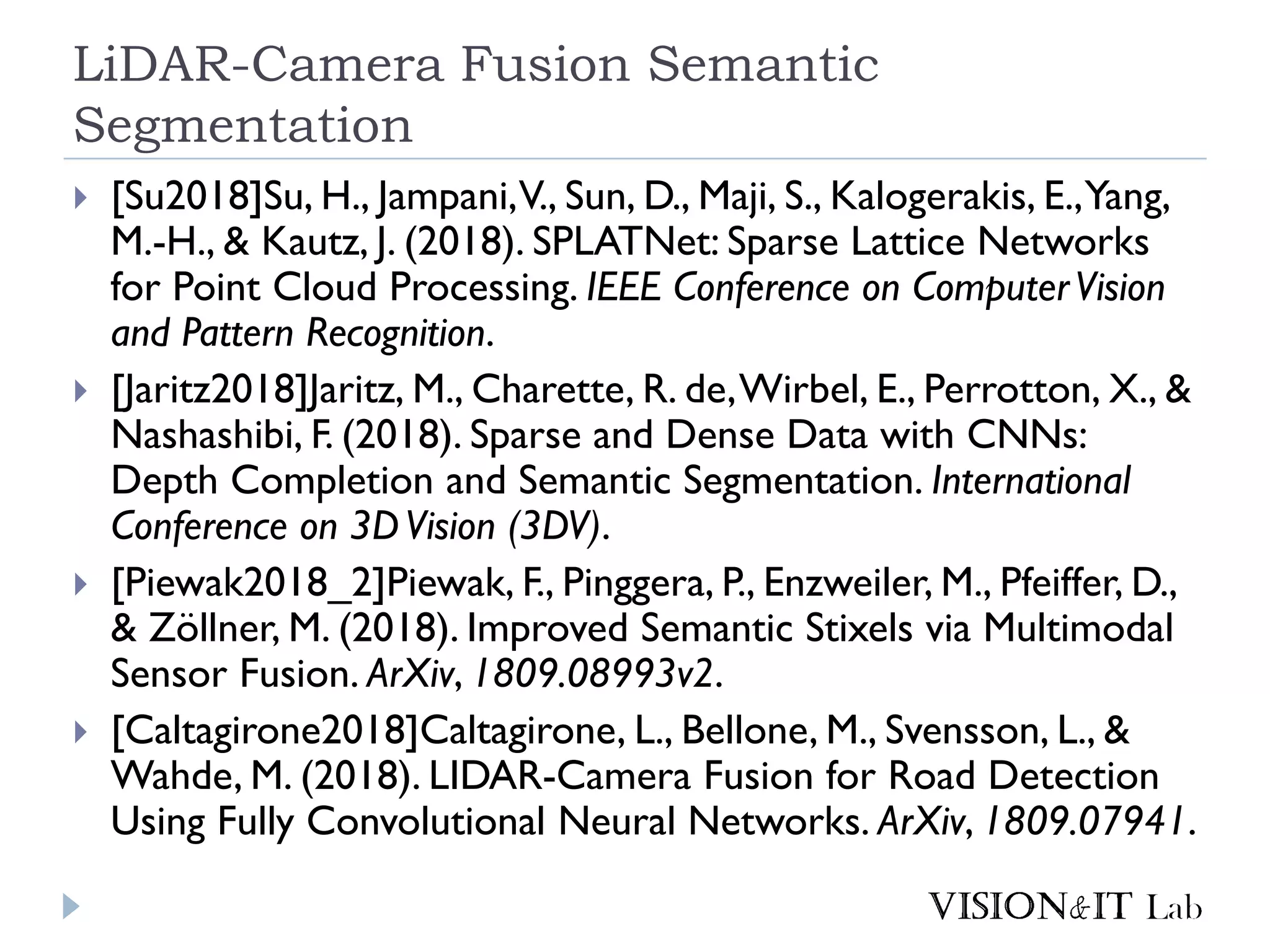 LiDAR-Camera Fusion Semantic
Segmentation
 [Su2018]Su, H., Jampani,V., Sun, D., Maji, S., Kalogerakis, E.,Yang,
M.-H., & Kautz, J. (2018). SPLATNet: Sparse Lattice Networks
for Point Cloud Processing. IEEE Conference on ComputerVision
and Pattern Recognition.
 [Jaritz2018]Jaritz, M., Charette, R. de,Wirbel, E., Perrotton, X., &
Nashashibi, F. (2018). Sparse and Dense Data with CNNs:
Depth Completion and Semantic Segmentation. International
Conference on 3DVision (3DV).
 [Piewak2018_2]Piewak, F., Pinggera, P., Enzweiler, M., Pfeiffer, D.,
& Zöllner, M. (2018). Improved Semantic Stixels via Multimodal
Sensor Fusion. ArXiv, 1809.08993v2.
 [Caltagirone2018]Caltagirone, L., Bellone, M., Svensson, L., &
Wahde, M. (2018). LIDAR-Camera Fusion for Road Detection
Using Fully Convolutional Neural Networks. ArXiv, 1809.07941.
 