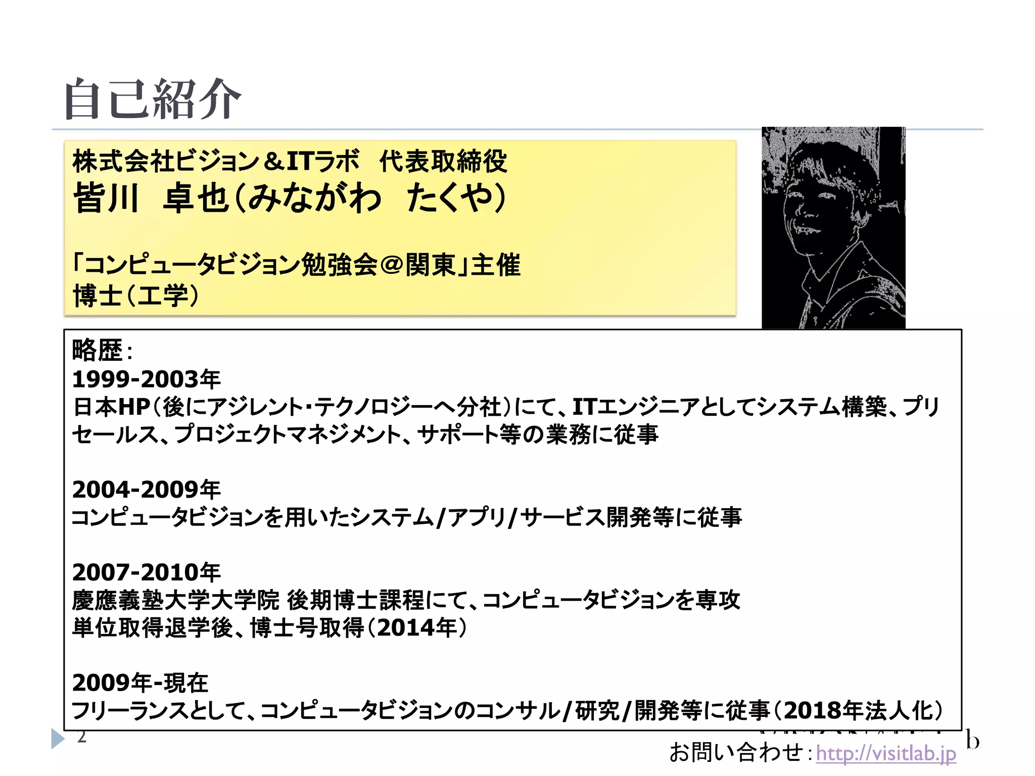 自己紹介
2
株式会社ビジョン＆ITラボ 代表取締役
皆川 卓也（みながわ たくや）
「コンピュータビジョン勉強会＠関東」主催
博士（工学）
略歴：
1999-2003年
日本HP（後にアジレント・テクノロジーへ分社）にて、ITエンジニアとしてシステム構築、プリ
セールス、プロジェクトマネジメント、サポート等の業務に従事
2004-2009年
コンピュータビジョンを用いたシステム/アプリ/サービス開発等に従事
2007-2010年
慶應義塾大学大学院 後期博士課程にて、コンピュータビジョンを専攻
単位取得退学後、博士号取得（2014年）
2009年-現在
フリーランスとして、コンピュータビジョンのコンサル/研究/開発等に従事（2018年法人化）
お問い合わせ：http://visitlab.jp
 
