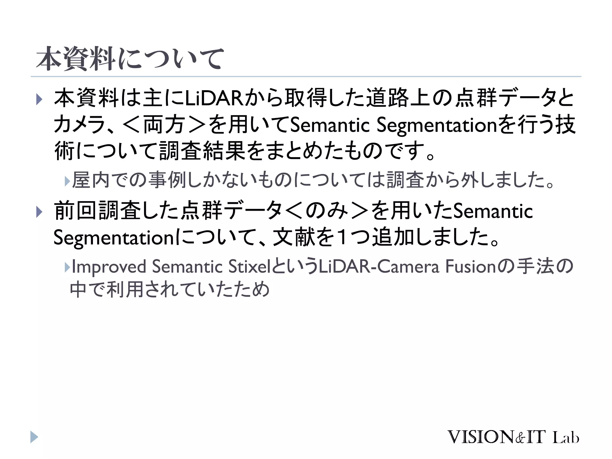 本資料について
 本資料は主にLiDARから取得した道路上の点群データと
カメラ、＜両方＞を用いてSemantic Segmentationを行う技
術について調査結果をまとめたものです。
屋内での事例しかないものについては調査から外しました。
 前回調査した点群データ＜のみ＞を用いたSemantic
Segmentationについて、文献を１つ追加しました。
Improved Semantic StixelというLiDAR-Camera Fusionの手法の
中で利用されていたため
 