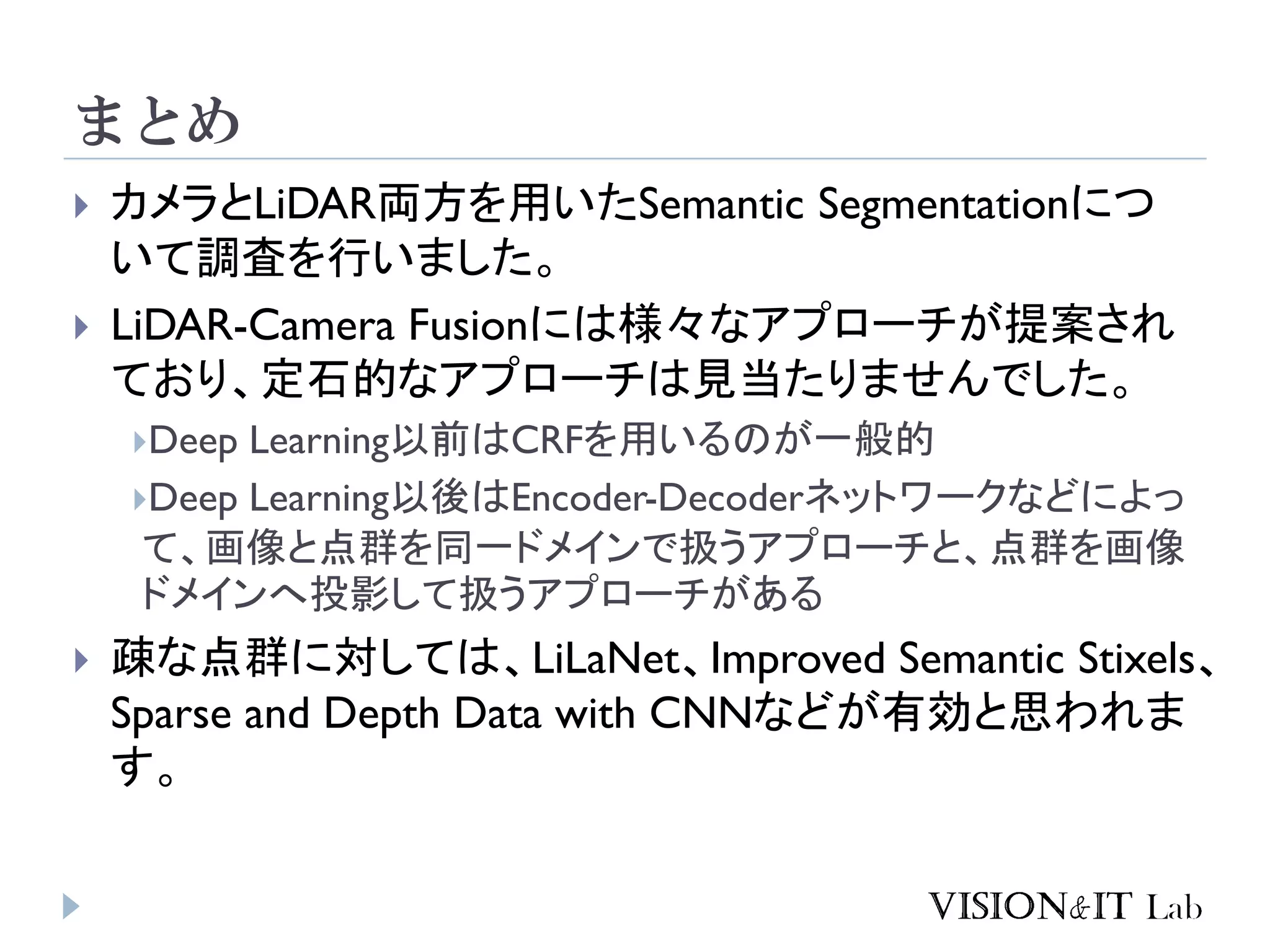 まとめ
 カメラとLiDAR両方を用いたSemantic Segmentationにつ
いて調査を行いました。
 LiDAR-Camera Fusionには様々なアプローチが提案され
ており、定石的なアプローチは見当たりませんでした。
Deep Learning以前はCRFを用いるのが一般的
Deep Learning以後はEncoder-Decoderネットワークなどによっ
て、画像と点群を同一ドメインで扱うアプローチと、点群を画像
ドメインへ投影して扱うアプローチがある
 疎な点群に対しては、LiLaNet、Improved Semantic Stixels、
Sparse and Depth Data with CNNなどが有効と思われま
す。
 