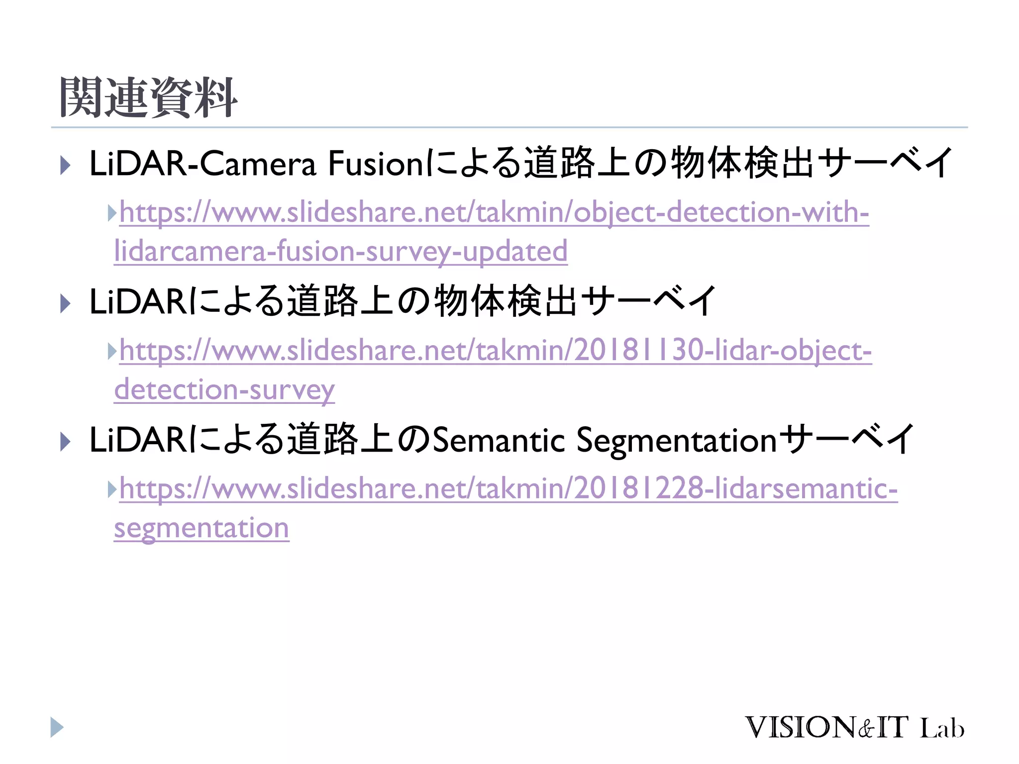 関連資料
 LiDAR-Camera Fusionによる道路上の物体検出サーベイ
https://www.slideshare.net/takmin/object-detection-with-
lidarcamera-fusion-survey-updated
 LiDARによる道路上の物体検出サーベイ
https://www.slideshare.net/takmin/20181130-lidar-object-
detection-survey
 LiDARによる道路上のSemantic Segmentationサーベイ
https://www.slideshare.net/takmin/20181228-lidarsemantic-
segmentation
 