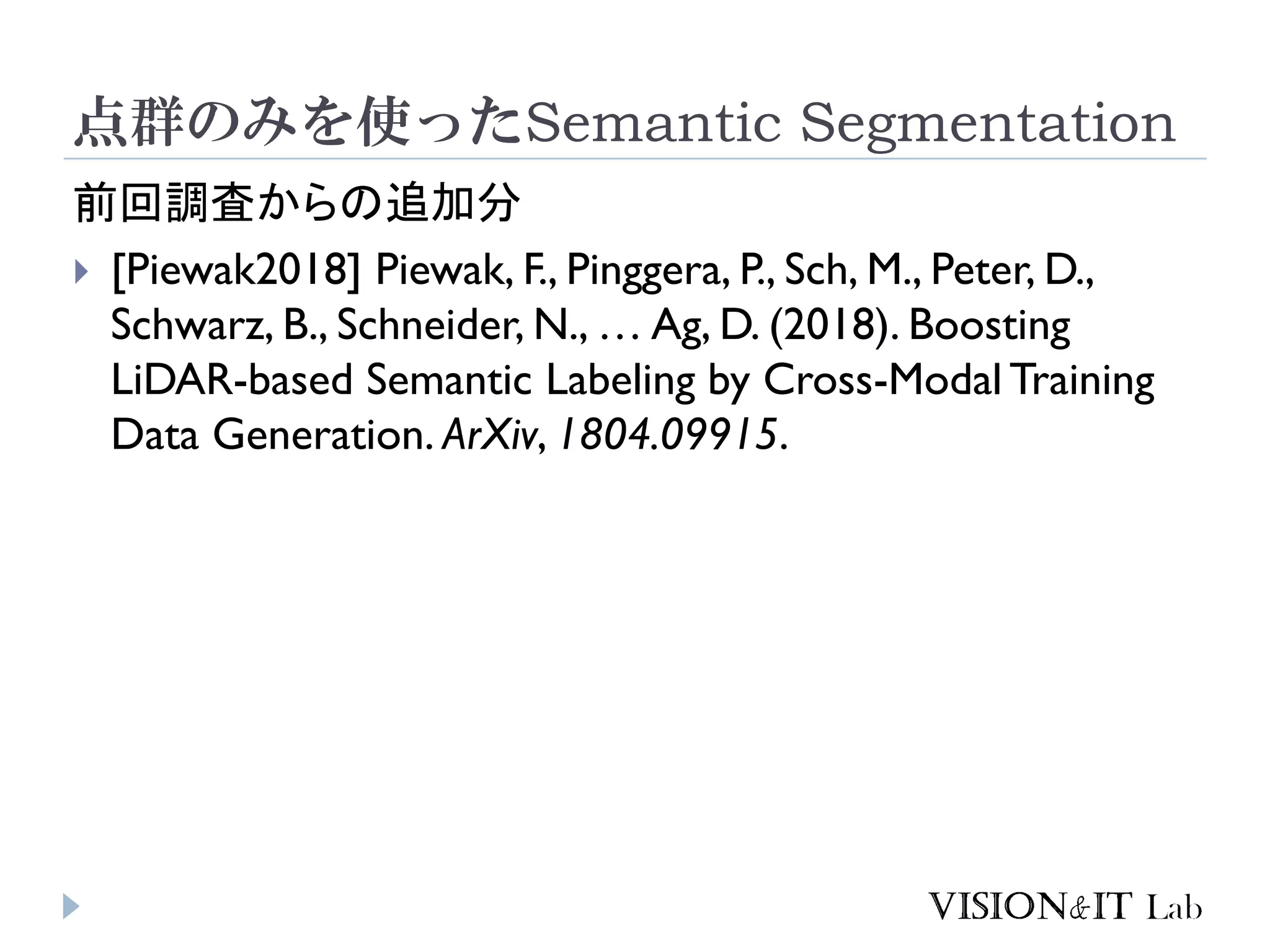 点群のみを使ったSemantic Segmentation
前回調査からの追加分
 [Piewak2018] Piewak, F., Pinggera, P., Sch, M., Peter, D.,
Schwarz, B., Schneider, N., … Ag, D. (2018). Boosting
LiDAR-based Semantic Labeling by Cross-Modal Training
Data Generation. ArXiv, 1804.09915.
 